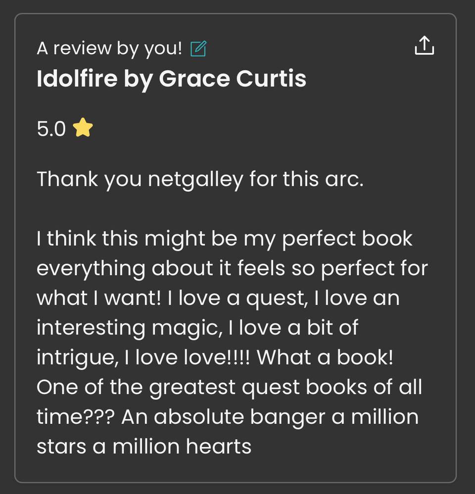 A review by you! 
Idolfire by Grace Curtis

5.0 

Thank you netgalley for this arc.

I think this might be my perfect book everything about it feels so perfect for what I want! I love a quest, I love an interesting magic, I love a bit of intrigue, I love love!!!! What a book! One of the greatest quest books of all time??? An absolute banger a million stars a million hearts