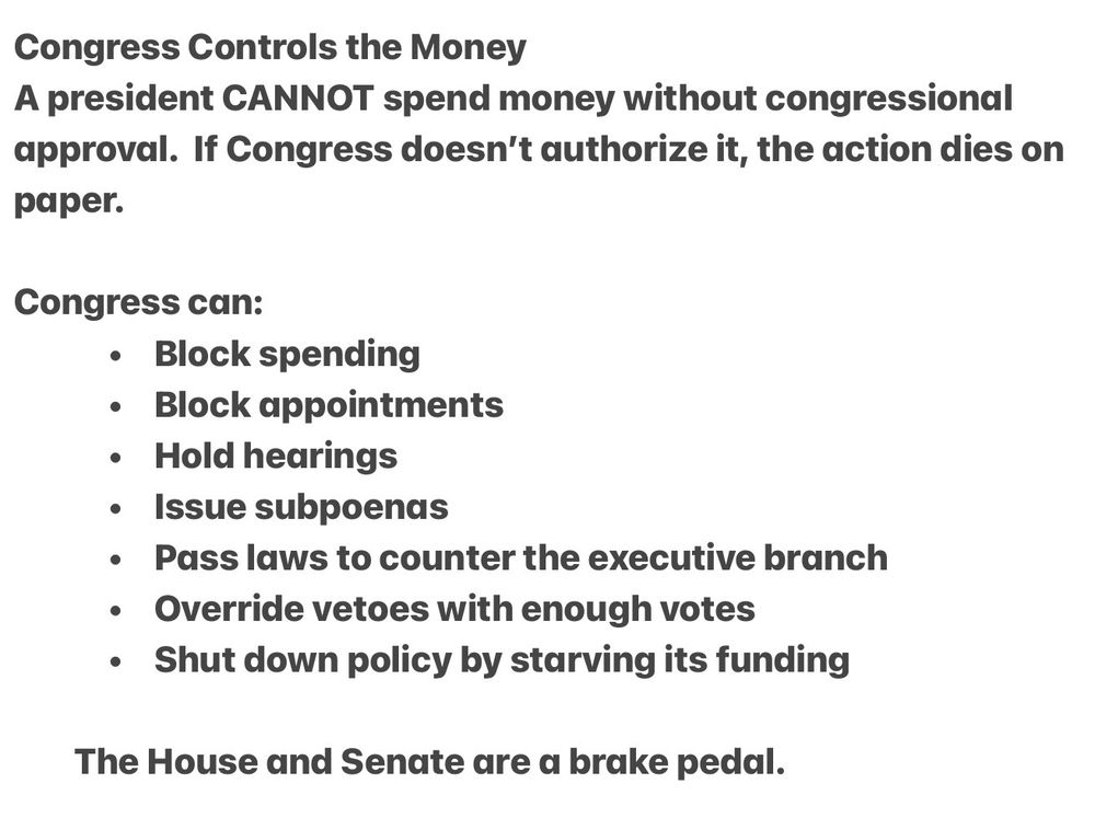 Congress Controls the Money

This one matters the most:

A president CANNOT spend money without congressional approval.

If Congress doesn’t authorize it, the action dies on paper.

Congress can:
	•	Block spending
	•	Block appointments
	•	Hold hearings
	•	Issue subpoenas
	•	Pass laws to counter the executive branch
	•	Override vetoes with enough votes
	•	Shut down policy by starving its funding

The House and Senate are a brake pedal.
