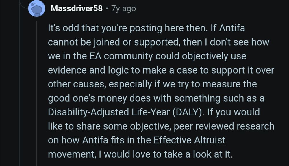 "It's odd that you're posting here then. If Antifa cannot be joined or supported, then I don't see how we in the EA community could objectively use evidence and logic to make a case to support it over other causes, especially if we try to measure the good one's money does with something such as a Disability-Adjusted Life-Year (DALY). If you would like to share some objective, peer reviewed research on how Antifa fits in the Effective Altruist movement, I would love to take a look at it."