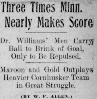 Minneapolis newspaper headline:

THREE TIMES MINN. NEARLY MAKES SCORE

Dr. Williams' Men Carry Ball to Brink of Goal, Only to Be Repulsed

Maroon and Gold Outplays Heavier Cornhusker Team in Great Struggle 

(By W. F. Allen)