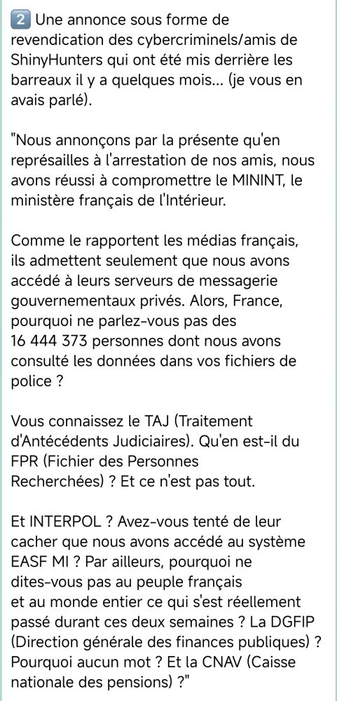 🚨🔴CYBERALERT  🇫🇷FRANCE🔴 | Cyberattaque Ministère de l'Intérieur 

[...]

C'était sans compter le double et inquiétant rebondissement survenu ce week-end...

1⃣ Un email (pppj-***) a été envoyé depuis le domaine légitime "interieur[.gouv.fr" annonçant la réouverture de BreachForums, le plus célèbre amazon de la cybercriminalité.

Beaucoup espère vraiment qu'il s'agisse d'un email spoofé -comprendre un faux email visant à tromper les utilisateurs en leur faisant croire que l'e-mail provient de quelqu'un qu'ils connaissent ou en qui ils ont confiance-

2⃣ Une annonce sous forme de revendication des cybercriminels/amis de ShinyHunters qui ont été mis derrière les barreaux il y a quelques mois... (je vous en avais parlé).

"Nous annonçons par la présente qu'en représailles à l'arrestation de nos amis, nous avons réussi à compromettre le MININT, le ministère français de l'Intérieur.

Comme le rapportent les médias français, ils admettent seulement que nous avons accédé à leurs serveurs de messagerie gouvernementaux privés. Alors, France, pourquoi ne parlez-vous pas des
16 444 373 personnes dont nous avons consulté les données dans vos fichiers de police ?

Vous connaissez le TAJ (Traitement d'Antécédents Judiciaires). Qu'en est-il du FPR (Fichier des Personnes
Recherchées) ? Et ce n'est pas tout.

Et INTERPOL ? Avez-vous tenté de leur cacher que nous avons accédé au système EASF MI ? Par ailleurs, pourquoi ne dites-vous pas au peuple français
et au monde entier ce qui s'est réellement passé durant ces deux semaines ? La DGFIP (Direction générale des finances publiques) ? Pourquoi aucun mot ? Et la CNAV (Caisse nationale des pensions) ?"

Ce message sous forme de revendication s'est accompagné de capture d'écran pour solidifier leur revendication...

Ils donnent une semaine au gouvernement français pour négocier avec eux avant des représailles.

[...]

Cybèrement vôtre,

SaxX ¯\_(ツ)_/¯
