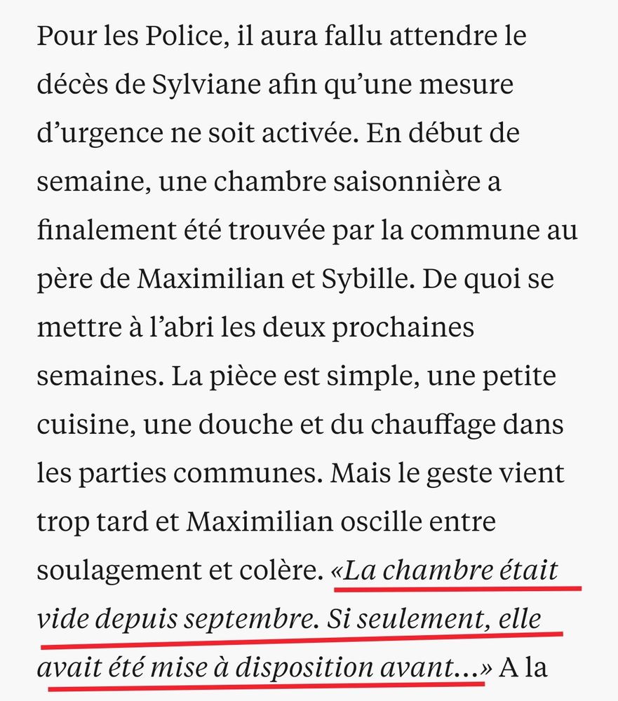Pour les Police, il aura fallu attendre le décès de Sylviane afin qu’une mesure d’urgence ne soit activée. En début de semaine, une chambre saisonnière a finalement été trouvée par la commune au père de Maximilian et Sybille. De quoi se mettre à l’abri les deux prochaines semaines. La pièce est simple, une petite cuisine, une douche et du chauffage dans les parties communes. Mais le geste vient trop tard et Maximilian oscille entre soulagement et colère. «La chambre était vide depuis septembre. Si seulement, elle avait été mise à disposition avant…» 