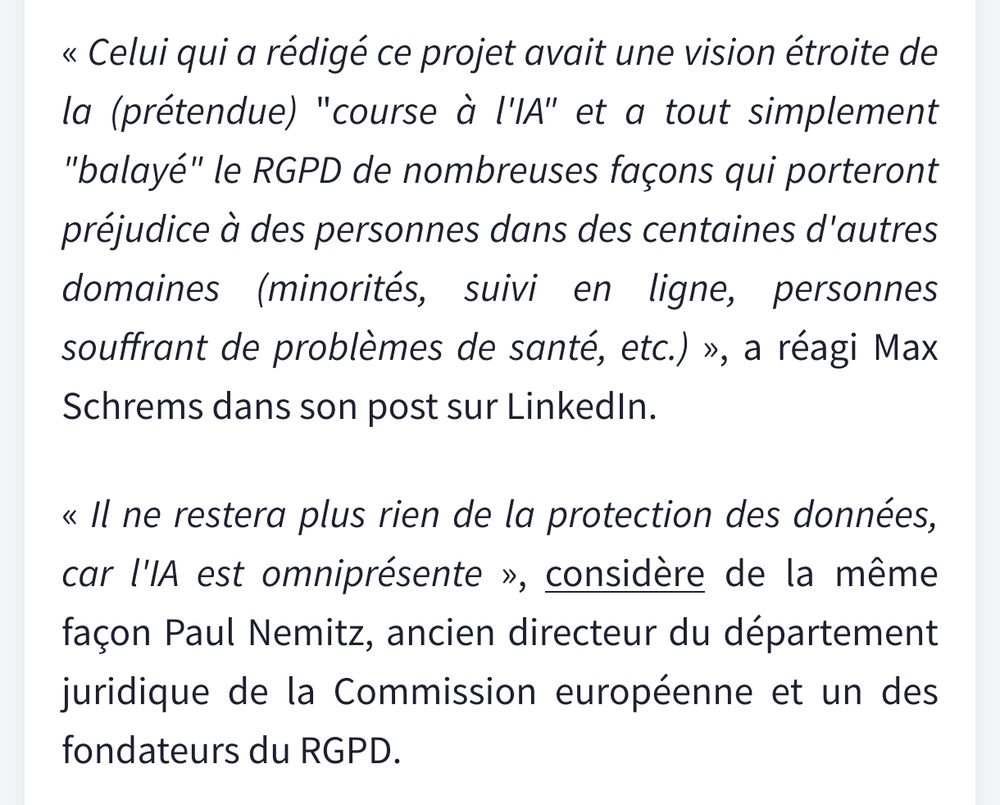 « Celui qui a rédigé ce projet avait une vision étroite de la (prétendue) "course à l'IA" et a tout simplement "balayé" le RGPD de nombreuses façons qui porteront préjudice à des personnes dans des centaines d'autres domaines (minorités, suivi en ligne, personnes souffrant de problèmes de santé, etc.) », a réagi Max Schrems dans son post sur LinkedIn.

« Il ne restera plus rien de la protection des données, car l'IA est omniprésente », considère de la même façon Paul Nemitz, ancien directeur du département juridique de la Commission européenne et un des fondateurs du RGPD.