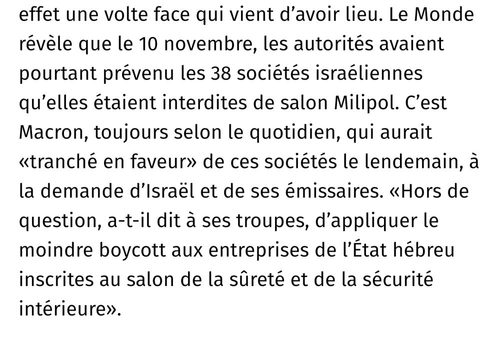Le Monde révèle que le 10 novembre, les autorités avaient pourtant prévenu les 38 sociétés israéliennes qu’elles étaient interdites de salon Milipol. C’est Macron, toujours selon le quotidien, qui aurait «tranché en faveur» de ces sociétés le lendemain, à la demande d’Israël et de ses émissaires. «Hors de question, a-t-il dit à ses troupes, d’appliquer le moindre boycott aux entreprises de l’État hébreu inscrites au salon de la sûreté et de la sécurité intérieure».