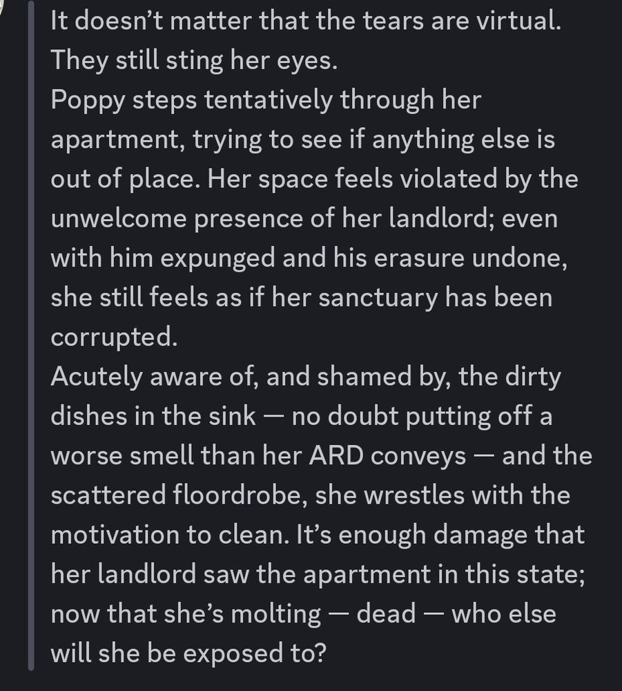 > It doesn’t matter that the tears are virtual. They still sting her eyes.
> Poppy steps tentatively through her apartment, trying to see if anything else is out of place. Her space feels violated by the unwelcome presence of her landlord; even with him expunged and his erasure undone, she still feels as if her sanctuary has been corrupted.
> Acutely aware of, and shamed by, the dirty dishes in the sink — no doubt putting off a worse smell than her ARD conveys — and the scattered floordrobe, she wrestles with the motivation to clean. It’s enough damage that her landlord saw the apartment in this state; now that she’s molting — dead — who else will she be exposed to?