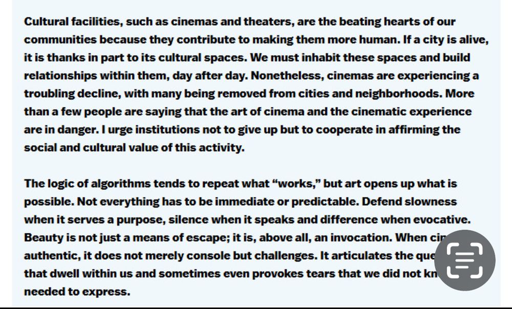 Cultural facilities, such as cinemas & theaters, are the beating hearts of our communities because they contribute to making them more human. If a city is alive, it is thanks in part to its cultural spaces. We must inhabit these spaces & build relationships within them, day after day. Nonetheless, cinemas are experiencing a troubling decline, with many being removed from cities and neighborhoods. More than a a few people are saying that the art of cinema & the cinematic experience are in danger. I urge institutions not to give up but to cooperate in affirming the social & cultural value of this activity.
The logic of algorithms tends to repeat what "works," but art opens up what is possible. Not everything has to be immediate or predictable. Defend slowness when it serves a purpose, silence when it speaks & difference when evocative.
Beauty is not just a means of escape; it is, above all, an invocation. When   cir(?) authentic, it does not merely console but challenges. It articulates the questions that dwell within us and sometimes even provokes tears that we did not know we needed to express.