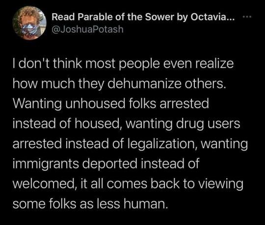 Read Parable of the Sower by Octavia... **•
@JoshuaPotash
I don't think most people even realize how much they dehumanize others.
Wanting unhoused folks arrested instead of housed, wanting drug users arrested instead of legalization, wanting immigrants deported instead of welcomed, it all comes back to viewing some folks as less human.