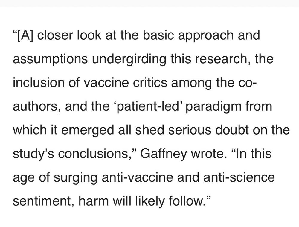 "[A] closer look at the basic approach and assumptions undergirding this research, the inclusion of vaccine critics among the co-authors, and the 'patient-led' paradigm from which it emerged all shed serious doubt on the study's conclusions," Gaffney wrote. "In this age of surging anti-vaccine and anti-science sentiment, harm will likely follow.