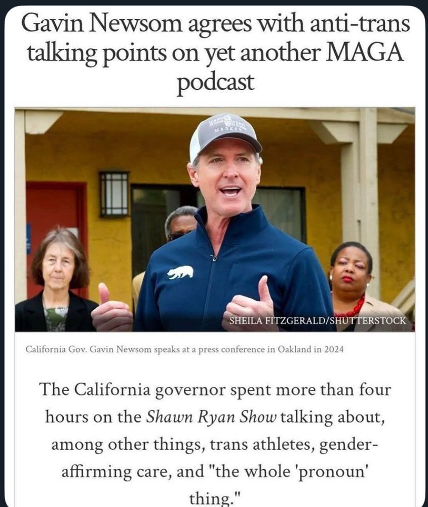 Picture of Gavin Newsom in a baseball cap. At least it isn’t red. “Gavin Newsom agrees with anti-trans talking points on yet another MAGA podcast SHEILA FITZGERALD/SHUTTERSTOCK California Gov. Gavin Newsom speaks at a press conference in Oakland in 2024 The California governor spent more than four hours on the Shawn Ryan Show talking about, among other things, trans athletes, gender-affirming care, and 