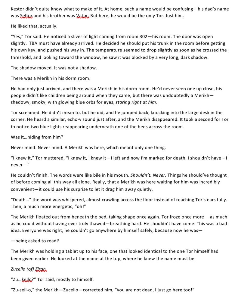 “Yes,” Tor said. He noticed a sliver of light coming from room 302—his room. The door was open slightly.  TBA must have already arrived. He decided he should put his trunk in the room before getting his own key, and pushed his way in. The temperature seemed to drop slightly as soon as he crossed the threshold, and looking toward the window, he saw it was blocked by a very long, dark shadow.
The shadow moved. It was not a shadow.
There was a Merikh in his dorm room.
He had only just arrived, and there was a Merikh in his dorm room. He’d never seen one up close, his people didn’t like children being around when they came, but there was undoubtedly a Merikh—shadowy, smoky, with glowing blue orbs for eyes, staring right at him.
Tor screamed. He didn’t mean to, but he did, and he jumped back, knocking into the large desk in the corner. He heard a similar, echo-y sound just after, and the Merikh disappeared. It took a second for Tor to notice two blue lights reappearing underneath one of the beds across the room. 
Was it…hiding from him?
Never mind. Never mind. A Merikh was here, which meant only one thing.
“I knew it,” Tor muttered, “I knew it, I knew it—I left and now I’m marked for death. I shouldn’t have—I never—”
He couldn’t finish. The words were like bile in his mouth. Shouldn’t. Never. Things he should’ve thought of before coming all this way all alone. Really, that a Merikh was here waiting for him was incredibly convenient—it could use his surprise to let it drag him away quietly.
“Death…” the word was whispered, almost crawling across the floor instead of reaching Tor’s ears fully. Then, a much more energetic, “oh!”
The Merikh floated out from beneath the bed, taking shape once again. Tor froze once more— as much as he could without having ever truly thawed—breathing hard. He shouldn’t have come. This was a bad idea. Everyone was right, he couldn’t go anywhere by himself safely, because now he was—
—being asked to read?
The Merikh was holding a tabl…
