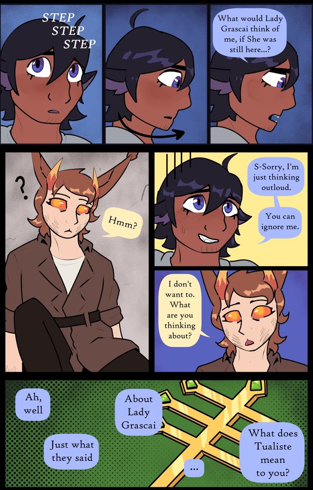  Text reads" "…What would Lady Grascai think of me, if She was still here…?" "Hmm?" "Sorry, I’m just thinking outloud. You can ignore me." "I don’t want to, what are you thinking about?" "Ah, well, just what they said. About Lady Grascai. What does Tualiste mean to you?"
