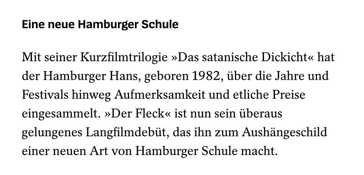 Screenshot aus der Filmrezension auf Spiegel.de 
„Mit seiner Kurzfilmtrilogie »Das satanische Dickicht« hat der Hamburger Hans, geboren 1982, über die Jahre und Festivals hinweg Aufmerksamkeit und etliche Preise eingesammelt. »Der Fleck« ist nun sein überaus gelungenes Langfilmdebüt, das ihn zum Aushängeschild einer neuen Art von Hamburger Schule macht.“