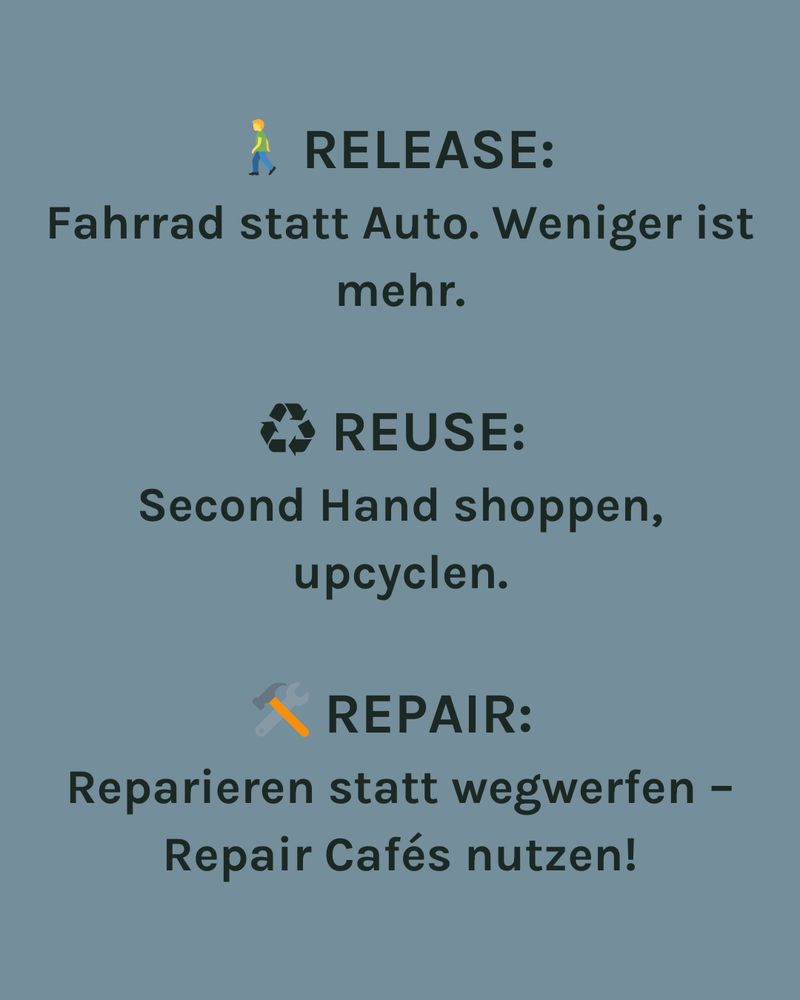 RELEASE:
Fahrrad statt Auto. Weniger ist mehr.
REUSE:
Second Hand shoppen, upcyclen.
REPAIR:
Reparieren statt wegwerfen - Repair Cafés nutzen!