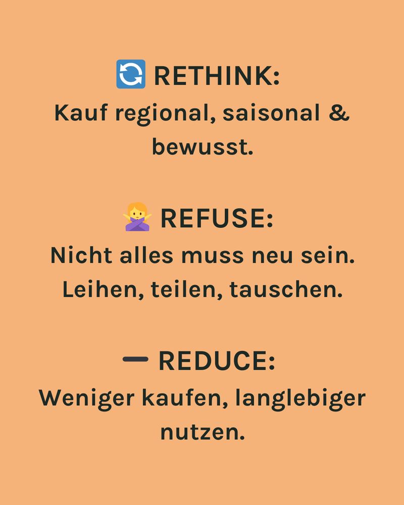 RETHINK:
Kauf regional, saisonal & bewusst.
REFUSE:
Nicht alles muss neu sein.
Leihen, teilen, tauschen.
REDUCE:
Weniger kaufen, langlebiger nutzen.