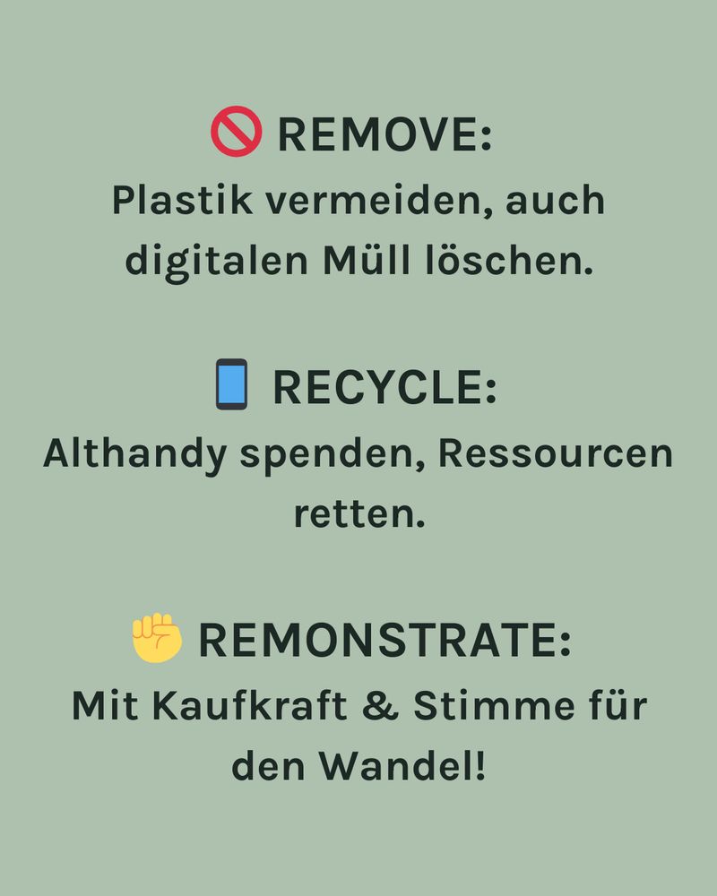 REMOVE:
Plastik vermeiden, auch digitalen Müll löschen.
RECYCLE:
Althandy spenden, Ressourcen retten.
REMONSTRATE:
Mit Kaufkraft & Stimme für den Wandel!