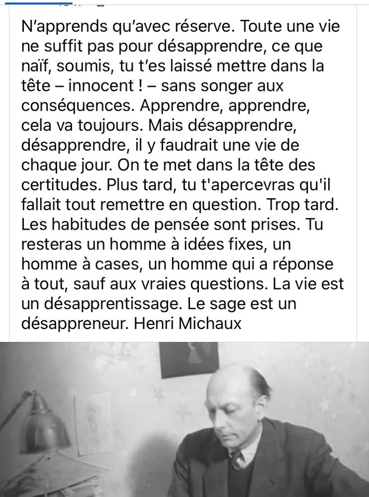 N’apprends qu’avec réserve. Toute une vie ne suffit pas pour désapprendre, ce que naïf, soumis, tu t’es laissé mettre dans la tête – innocent ! – sans songer aux conséquences. Apprendre, apprendre, cela va toujours. Mais désapprendre, désapprendre, il y faudrait une vie de chaque jour. On te met dans la tête des certitudes. Plus tard, tu t'apercevras qu'il fallait tout remettre en question. Trop tard. Les habitudes de pensée sont prises. Tu resteras un homme à idées fixes, un homme à cases, un homme qui a réponse à tout, sauf aux vraies questions. La vie est un désapprentissage. Le sage est un désappreneur. Henri Michaux
