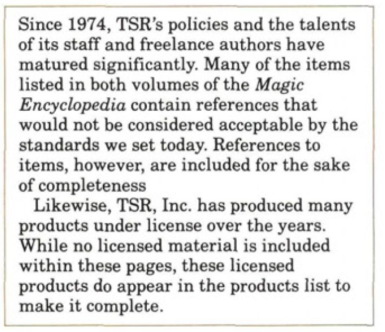 Text from The Magic Encyclopedia V2:

"Since 1974, TSR's policies and the talents
of its staff and freelance authors have
matured significantly. Many of the items
listed in both volumes of the Magic
Encyclopedia contain references that
would not be considered acceptable by the
standards we set today. References to
items, however, are included for the sake
of completeness

"Likewise, TSR, Inc. has produced many
products under license over the years.
While no licensed material is included
within these pages, these licensed
products do appear in the products list to
make it complete."