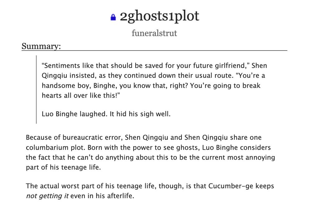 2ghosts1plot
by funeralstrut

fic summary:

>        “Sentiments like that should be saved for your future girlfriend,” Shen Qingqiu insisted, as they continued down their usual route. “You’re a handsome boy, Binghe, you know that, right? You’re going to break hearts all over like this!”

>        Luo Binghe laughed. It hid his sigh well.

    Because of bureaucratic error, Shen Qingqiu and Shen Qingqiu share one columbarium plot. Born with the power to see ghosts, Luo Binghe considers the fact that he can’t do anything about this to be the current most annoying part of his teenage life.

    The actual worst part of his teenage life, though, is that Cucumber-ge keeps *not getting it* even in his afterlife.

