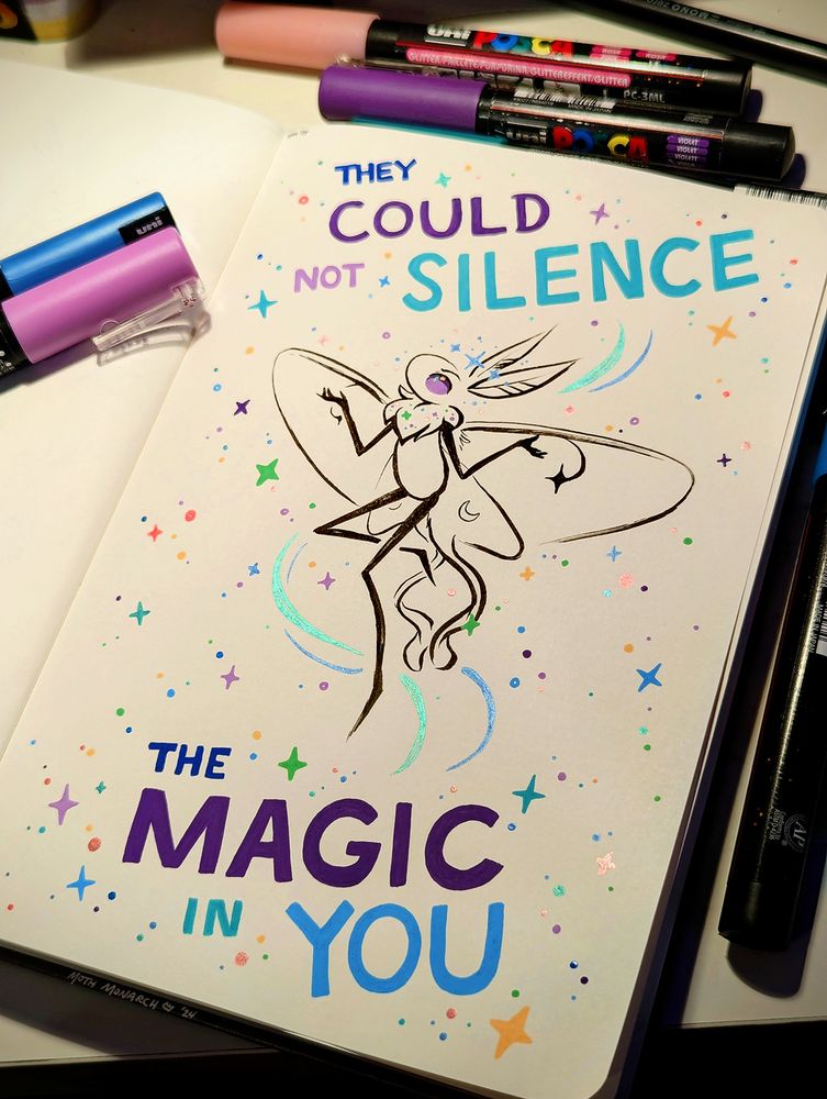 Photo of a sketchbook page with Posca markers around it. The page has a drawing in black ink of a cartoon moth posed with wings open and arms raised bent outwards from the body with palms open. The moth is surrounded by colorful swirls, four-pointed stars, sparkles, and dots, including several stars in a line over its head. It has purple eyes, star-shaped eyespots on its upper wings, and small crescent moons on its lower wings. Colorful text written above and below the moth reads, "They could not silence the magic in you".