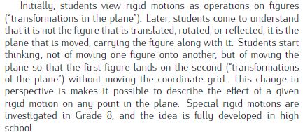 Initially, students view rigid motions as operations on figures
(“transformations in the plane”). Later, students come to understand
that it is not the figure that is translated, rotated, or reflected, it is the
plane that is moved, carrying the figure along with it. Students start
thinking, not of moving one figure onto another, but of moving the
plane so that the first figure lands on the second (“transformations
of the plane”) without moving the coordinate grid. This change in
perspective is makes it possible to describe the effect of a given
rigid motion on any point in the plane. 