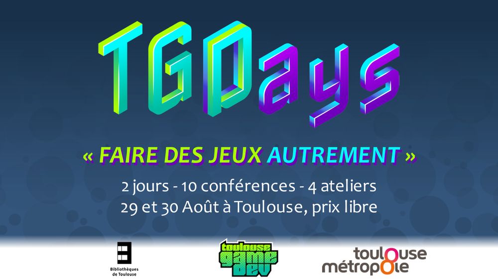 Visuel de l'évènement avec le logo et les principales infos:

TGDays (logo)
"Faire des jeux autrement" (sous-titre)

2 jours - 10 conférences - 4 ateliers
29 et 30 Août à Toulouse, prix libre

Logos en bas: Bibliothèques de Toulouse, Toulouse Game Dev, Toulouse Métropole
