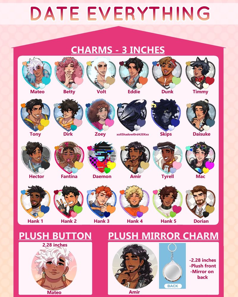 An advertisement for Date Everything fanmerch drawn by me.  There are 3 inch charms of Mateo, Betty, Volt, Eddie, Dunk, Timmy, Tony, Dirk, Zoey, Shadowlord, Skips, Daisuke, Hector, Fantina, Daemon, Amir, Tyrell, Mac, the Hanks, and Dorian.  There is a plush button of Mateo and a plush mirror charm of Amir.