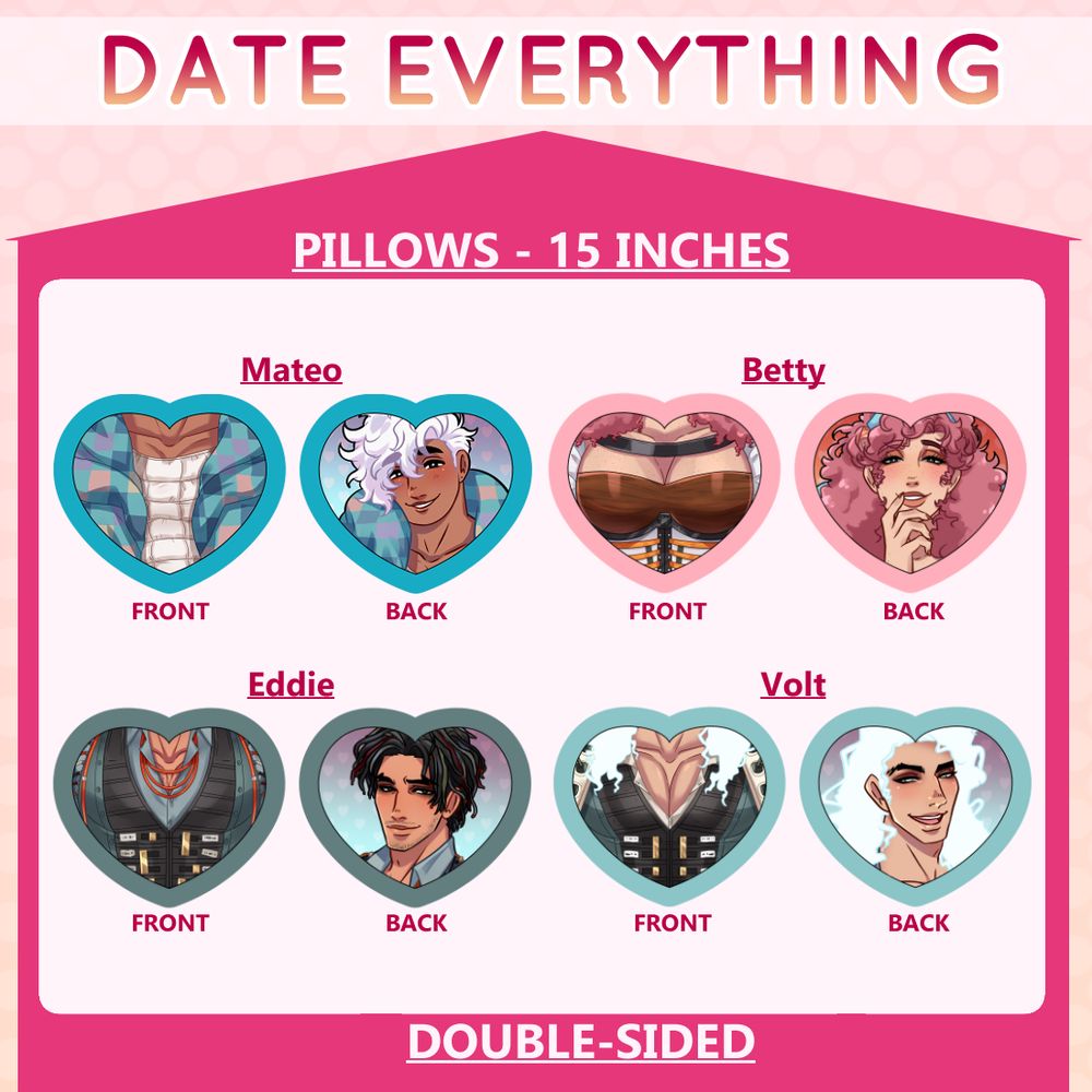 Fanmerch I made of Date Everything heart-shaped pillows.  The pillows are 15 inches and double-sided.  One side has the character's face and the other side has the character's chest.  There is a Mateo pillow, a Betty pillow, an Eddie pillow, and a Volt pillow.