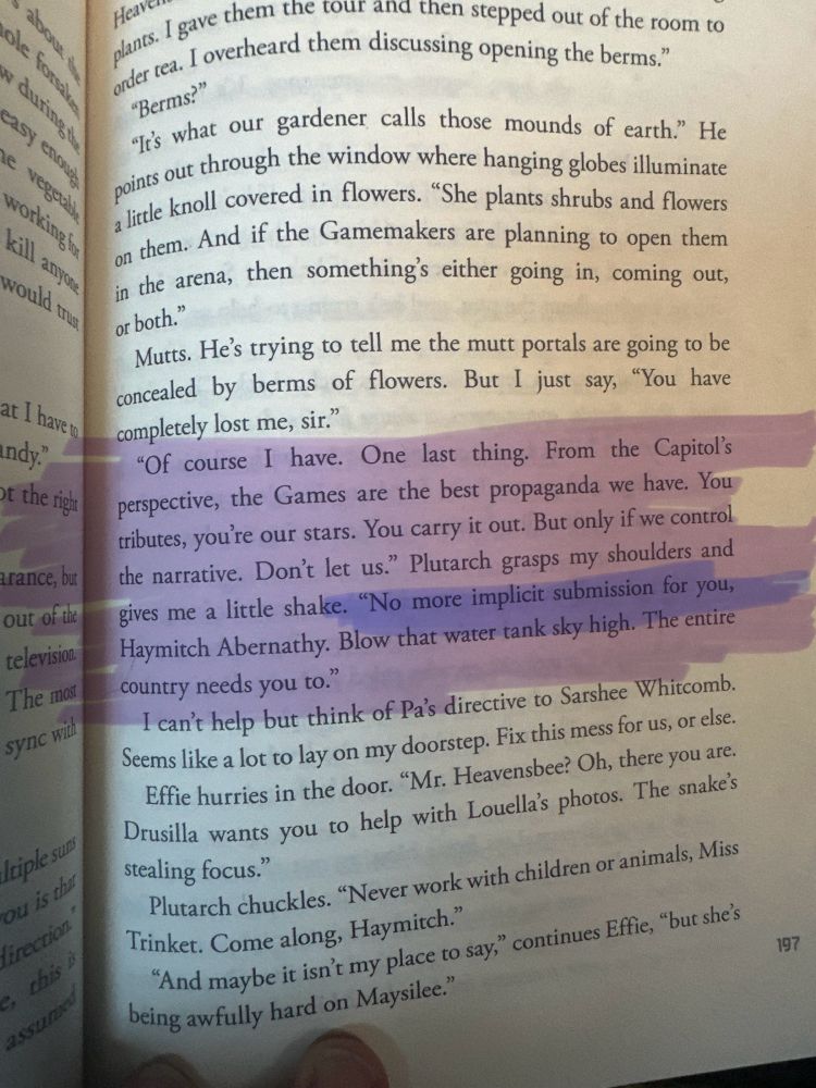 A photo of Sunset On The Reaping book, chapter 14, page 197 with a highlighter mark over the following: 

"Of course I have. One last thing. From the Capitol's perspective, the Games are the best propaganda we have. You tributes, you're our stars. You carry it out. But only if we control the narrative. Don't let us." Plutarch grasps my shoulders and gives me a little shake. "No more implicit submission for you, Haymitch Abernathy. Blow that water tank sky high. The entire country needs you to."