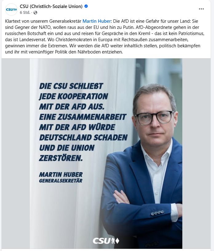 Social Media Post der CSU:
Klartext von unserem Generalsekretär Martin Huber: Die AfD ist eine Gefahr für unser Land: Sie sind Gegner der NATO, wollen raus aus der EU und hin zu Putin. AfD-Abgeordnete gehen in der russischen Botschaft ein und aus und reisen für Gespräche in den Kreml - das ist kein Patriotismus, das ist Landesverrat. Wo Christdemokraten in Europa mit Rechtsaußen zusammenarbeiten, gewinnen immer die Extremen. Wir werden die AfD weiter inhaltlich stellen, politisch bekämpfen und ihr mit vernünftiger Politik den Nährboden entziehen.

eine Kachel mit einem entschlossenen Huber:
DIE CSU SCHLIEßT JEDE KOOPERATION MIT DER AFD AUS. EINE ZUSAMMENARBEIT MIT DER AFD WÜRDE DEUTSCHLAND SCHADEN UND DIE UNION ZERSTÖREN.