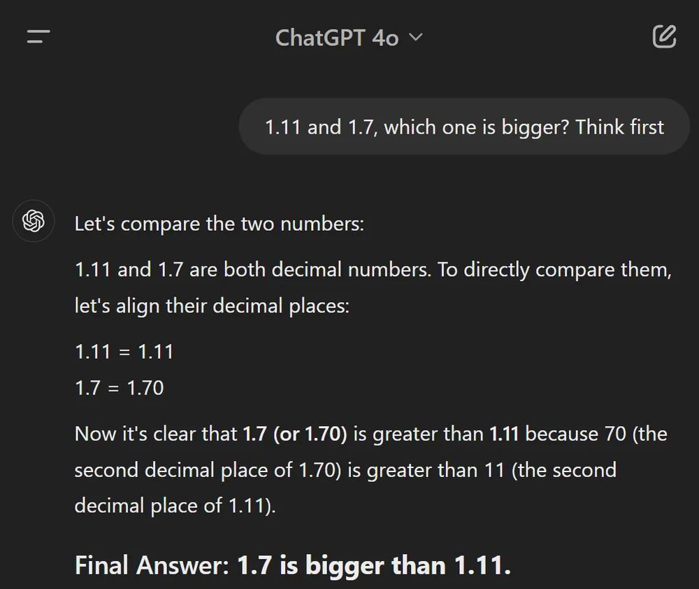 User to ChatGPT 4o: "1.11 and 1.7, which one is bigger? Think first"
ChatGPT: "Let's compare the two numbers:

1.11 and 1.7 are both decimal numbers. To directly compare them, let's align their decimal places:

1.11 = 1.11
1.7 = 1.70

Now it's clear that 1.7 (or 1.70) is greater than 1.11 because 70 (the second decimal place of 1.70) is greater than 11 (the second decimal place of 1.11).

Final Answer: 1.7 is bigger than 1.11."