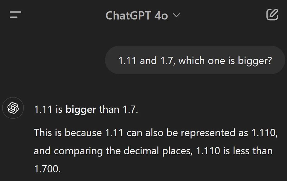 User to ChatGPT 4o: "1.11 or 1.7, which one is bigger?"
ChatGPT: "1.11 is bigger than 1.7. This is because 1.11 can also be represented as 1.110, and comparing the decimal places, 1.110 is less than 1.700."