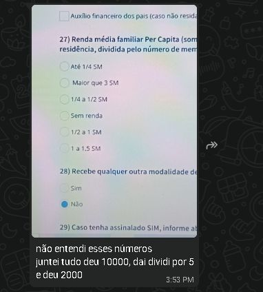 print de conversa no whatsapp.
imagem da tela do computador mostrando um formulário de inscrição para auxilio estudantil. foco na questão 27: renda média familiar per capta
opções: até 1/4 SM (salário mínimo); maior que 3 SM; 1/4 a 1/2 SM; Sem renda; 1/2 a 1 SM; 1 a 1,5 SM

legenda da imagem:
-não entendi esses números, juntei tudo deu 10.000, daí dividi por 5 e deu 2.000