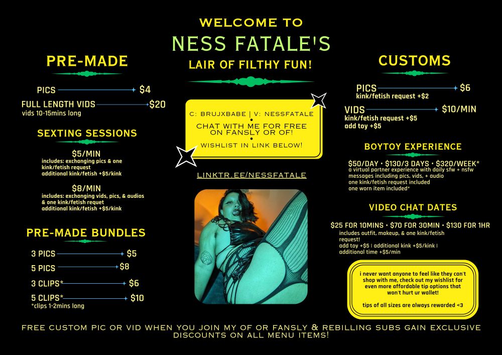 my menu that reads

welcome to ness fatale's lair of filthy fun!

(from the far left reading top to bottom)
pre-made:
pics $4
full length vids (vids 10-15mins long) $20

sexting sessions:
$5/min (includes: exchanging pics & one kink/fetish request, additional kink/fetish +$5/kink)
$8/min (includes: exchanging vids, pics, & audios & one kink/fetish request)

pre-made bundles:
3 pics $5
5 pics $8
3 clips* $6
5 clips* $10
*clips 1-2mins long

(from the middle reading top to bottom)
c: brujxbabe | v: nessfatale
•
chat with me for free on fansly or of
•
wishlist in link below!

linktr.ee/nessfatale

rounded square photo of ness fatale in a side pose. they're wearing a black, pleather dress & black, lace tights. the dress shows off his juicy curves. they're looking into the camera deliciously with his tongue sticking out.

(from the far right reading top to bottom)
customs:
pics $6 (kink/fetish request +$2)
vids $10/min (kink/fetish request $5, add toy $5)

boytoy experience:
$50/day $130/3 days $320/week*
a virtual partner experience with daily sfw & nsfw messages including pics, vids, & audio. one kink/fetish request included
*worn item included

video chat dates:
$25/10mins $70/30mins $130/hr
includes outfit, makeup, & one kink/fetish request! add toy +$5
additional +$5/kink
additional time: $5/min

yellow text box with black text that reads: i never want anyone to feel like they can't shop with me! check out my wishlist for even more affordable tipping options that won't hurt ur wallet!

tips of all sizes are always rewarded <3

(far bottom reading from left to right)
free custom pic or vid when you join my of or fansly & rebilling subs gain exclusive discounts on all menu items!