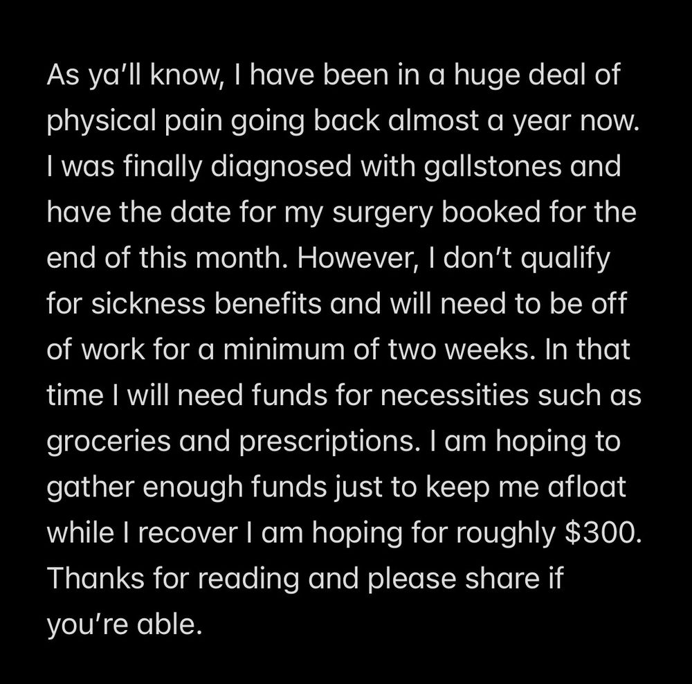 notes with black background and white text that reads: as y'all know, i have been in a huge deal of physical pain going back almost a year now. i was finally diagnosed with gallstones and have the date for my surgery booked for the end of this month. however, i don't qualify for sickness benefits and will need to be off of work for a minimum of two weeks. in that time i will need funds for necessities such as groceries and prescriptions. i am hoping to gather enough funds just to keep me afloat while i recover i am hoping for roughly $300. thanks for reading and please share if you're able.
