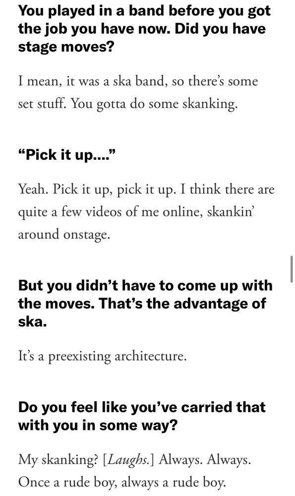 You played in a band before you got the job you have now. Did you have stage moves?

-I mean, it was a ska band, so there's some set stuff. You gotta do some skanking.

"Pick it up..."

-Yeah. Pick it up, pick it up. I think there are quite a few videos of me online, skankin' around onstage.

But you didn't have to come up with the moves. That's the advantage of ska.
-It's a preexisting architecture.

Do you feel like you've carried that with you in some way?
-My skanking? [Laughs.] Always. Always.
Once a rude boy, always a rude boy.