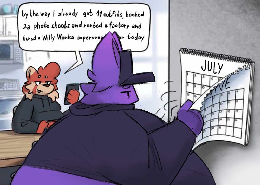 a drawover of the "1984 calendar meme" with my two sonas bebo and bongo. bebo is standing by the calendar and tearing away the page for the month of June, looking at the page for the month of July that is underneath it, she has a tired and mildly disappointed expression on her face. bongo is sitting at a table in the background and looking at her phone, while saying "by the way I already got 11 outfits, booked 23 photo shoots and rented a factory and hired a Willy Wonka impersonator for today"