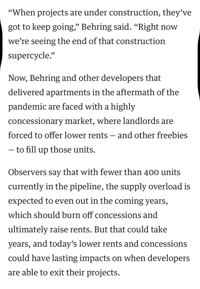 “When projects are under construction, they’ve got to keep going,” Behring said. “Right now we’re seeing the end of that construction supercycle.”

Now, Behring and other developers that delivered apartments in the aftermath of the pandemic are faced with a highly concessionary market, where landlords are forced to offer lower rents — and other freebies — to fill up those units.

Observers say that with fewer than 400 units currently in the pipeline, the supply overload is expected to even out in the coming years, which should burn off concessions and ultimately raise rents. But that could take years, and today’s lower rents and concessions could have lasting impacts on when developers are able to exit their projects.
