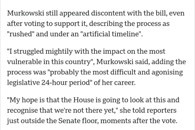 A screenshot from a BBC article that reads:

"Murkowski still appeared discontented with the bill, even after voting to support it, describing the process as "rushed" and under an "artificial timeline".

"I struggled mightily with the impact on the most vulnerable in this country", Murkowski said, adding the process was "probably the most difficult and agonising legislative 24-hour period" of her career.

"My hope is that the House is going to look at this and recognise that we're not there yet," she told reporters just outside the Senate floor, moments after the vote."