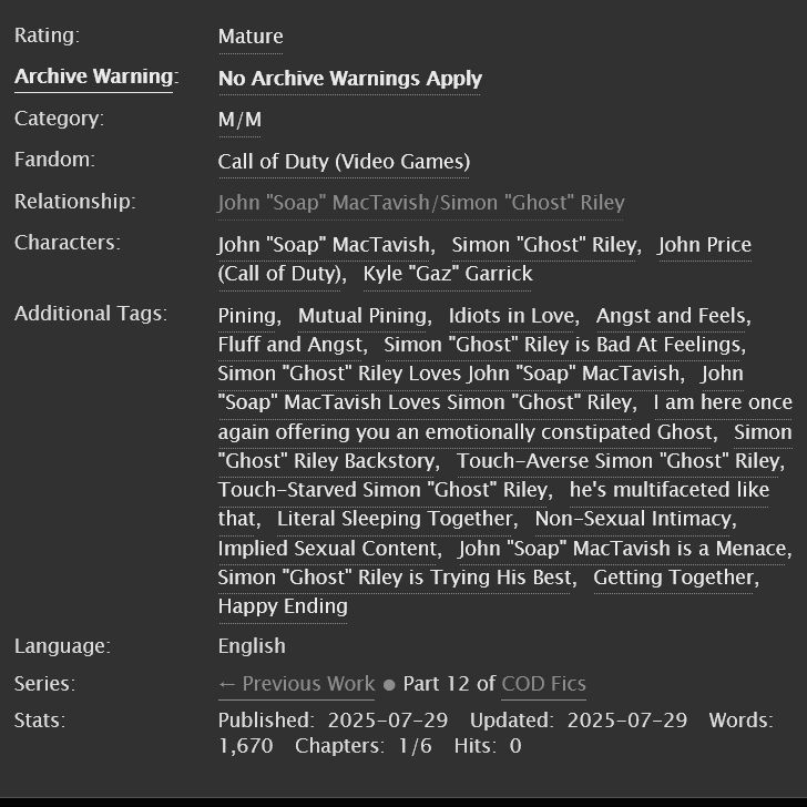 not like before (when I was empty) by Starlight_VLD for DisasterFrog

Rating: Mature
Archive Warning: No Archive Warnings Apply
Category: M/M
Fandoms: Call of Duty (Video Games)  

Tags
No Archive Warnings Apply, John "Soap" MacTavish/Simon "Ghost" Riley, John "Soap" MacTavish, Simon "Ghost" Riley, John Price (Call of Duty), Kyle "Gaz" Garrick, Pining, Mutual Pining, Idiots in Love, Angst and Feels, Fluff and Angst, Simon "Ghost" Riley is Bad At Feelings, Simon "Ghost" Riley Loves John "Soap" MacTavish, John "Soap" MacTavish Loves Simon "Ghost" Riley, I am here once again offering you an emotionally constipated Ghost, Simon "Ghost" Riley Backstory, Touch-Averse Simon "Ghost" Riley, Touch-Starved Simon "Ghost" Riley, he's multifaceted like that, Literal Sleeping Together, Non-Sexual Intimacy, Implied Sexual Content, John "Soap" MacTavish is a Menace, Simon "Ghost" Riley is Trying His Best, Getting Together, Happy Ending 
Language: English