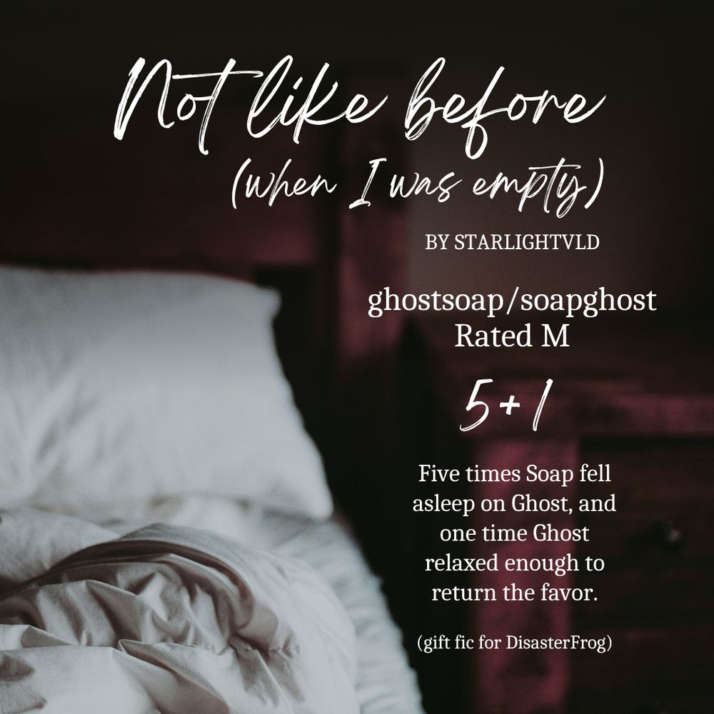 Not like before (when I was empty)
by StarlightVLD
(gift fic for DisasterFrog)

ghostsoap/soapghost
Rated M
5+1: Five times Soap fell asleep on Ghost, and one time Ghost relaxed enough to return the favor.