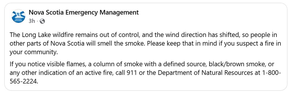 The Long Lake wildfire remains out of control, and the wind direction has shifted, so people in other parts of Nova Scotia will smell the smoke. Please keep that in mind if you suspect a fire in your community. If you notice visible flames, a column of smoke with a defined source, black/brown smoke, or any other indication of an active fire, call 911 or the Department of Natural Resources at 1-800-565-2224.