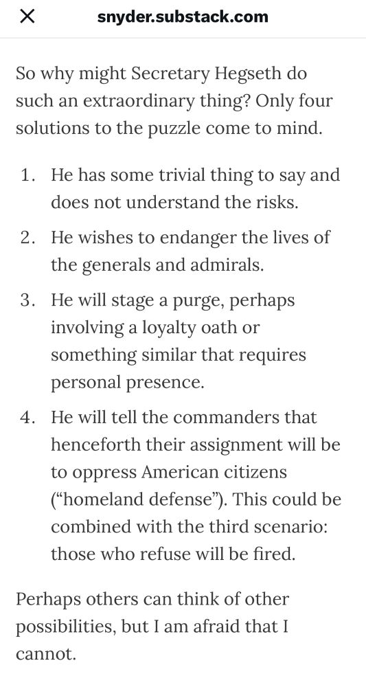 So why might Secretary Hegseth do such an extraordinary thing? Only four solutions to the puzzle come to mind.
1. He has some trivial thing to say and does not understand the risks.
2. He wishes to endanger the lives of the generals and admirals.
3. He will stage a purge, perhaps involving a loyalty oath or something similar that requires personal presence.
4. He will tell the commanders that henceforth their assignment will be to oppress American citizens ("homeland defense"). This could be combined with the third scenario: those who refuse will be fired.
Perhaps others can think of other possibilities, but I am afraid that I cannot.