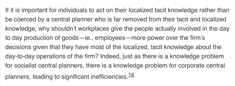 If it is important for individuals to act on their localized tacit knowledge rather than be coerced by a central planner who is far removed from their tacit and localized knowledge, why shouldn’t workplaces give the people actually involved in the day to day production of goods—ie., employees—more power over the firm’s decisions given that they have most of the localized, tacit knowledge about the day-to-day operations of the firm? Indeed, just as there is a knowledge problem for socialist central planners, there is a knowledge problem for corporate central planners, leading to significant inefficiencies.

Zachary Woodman C4SS market anarchism