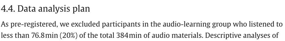 Screenshot from the paper:
"4.4. Data analysis plan
As pre-registered, we excluded participants in the audio-learning group who listened to less than 76.8 min (20%) of the total 384 min of audio materials. "