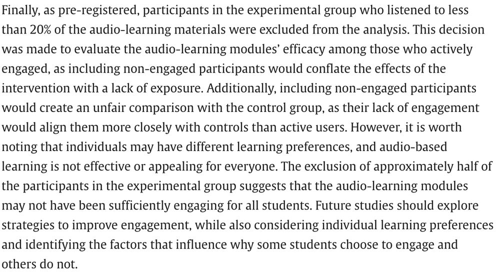 Finally, as pre-registered, participants in the experimental group who listened to less than 20% of the audio-learning materials were excluded from the analysis. This decision was made to evaluate the audio-learning modules’ efficacy among those who actively engaged, as including non-engaged participants would conflate the effects of the intervention with a lack of exposure. Additionally, including non-engaged participants would create an unfair comparison with the control group, as their lack of engagement would align them more closely with controls than active users. However, it is worth noting that individuals may have different learning preferences, and audio-based learning is not effective or appealing for everyone. The exclusion of approximately half of the participants in the experimental group suggests that the audio-learning modules may not have been sufficiently engaging for all students. Future studies should explore strategies to improve engagement, while also considering individual learning preferences and identifying the factors that influence why some students choose to engage and others do not.

