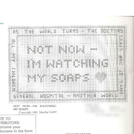 "NOT NOW--I'M WATCHING MY SOAPS", Martha Carter, 1981, in "Just Cross Stitch" Issue 1. A black-and-white pattern. Surrounding the main text is a border with the names of different soap operas: 'General Hospital', "Days of Our Lives', et cetera. 