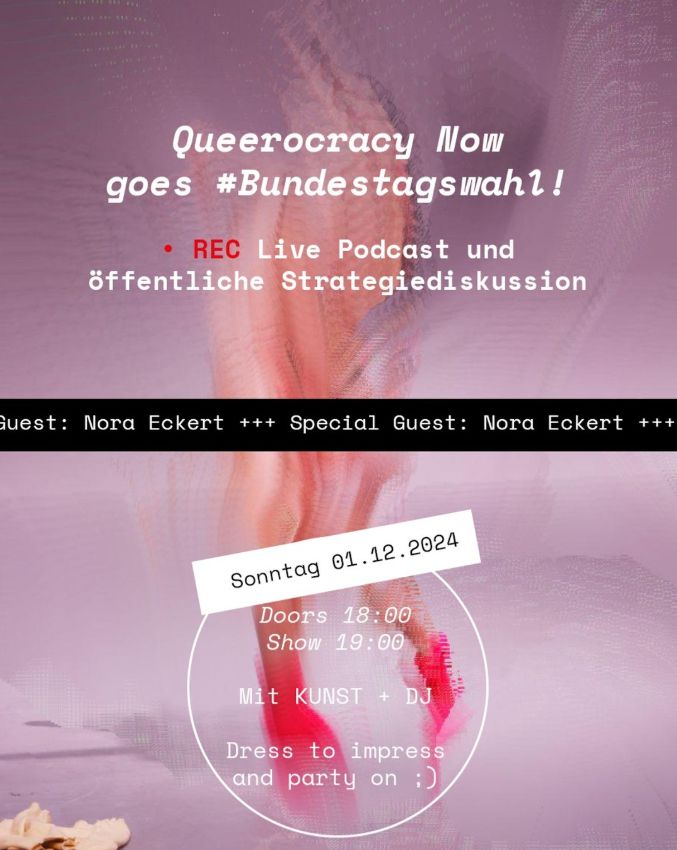 Obere Bildhälfte: 

Queerocracy Now goes #Bundestagswahl!

(Recording Zeichen mit REC) Live Podcast und öffentliche Strategiediskussion

Bildmitte:

"Special Guest: Nora Eckert" (als horizontal durchlaufendes schwarzes Textband )

Untere Bildhälfte:

Sonntag, 01.12.2024

Doors: 18:00
Show: 19:00

Mit KUNST + DJ

Dress to impress
and party on ;)
