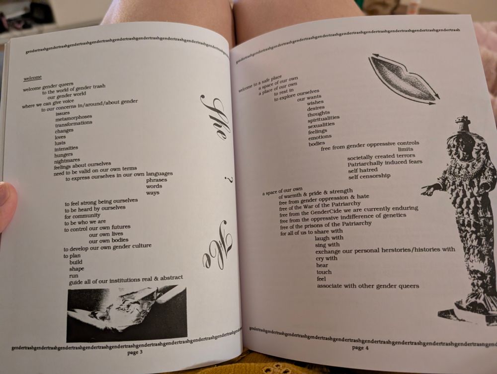 welcome

welcome gender queers

to the world of gender trash our gender world

where we can give voice

to our concerns in/around/about gender

issues

metamorphoses

transformations

changes

loves

lusts

intensities

hungers

nightmares

feelings about ourselves

need to be valid on our own terms

to express ourselves in our own languages

phrases

words

ways

to feel strong being ourselves

to be heard by ourselves

for community

to be who we are

to control our own futures

our own lives

our own bodies

to develop our own gender culture

to plan

build

shape

run

guide all of our institutions real & abstract

welcome to a safe pla

a space of our own

a place of our own

to re

to explore ourselv

ourselves

our wants

wishes

desires

thoughts

spiritualities

sexualities

feelings

emotions

bodies

free from gender oppressive controls

limits

societally created terrors Patriarchally induced fears self hatred self censorship

a space of our own

currently enduring

of warmth & pride & strength

free from gender oppression & hate

free of the War of the Patriarchy

free from the GenderCide we are

free from the oppressive indifference of genetics

free of the prisons of the Patriarchy

for all of us to share with

laugh with

sing with

exchange our personal herstories/histories with

cry with

hear

touch

feel

associate with other gender queers