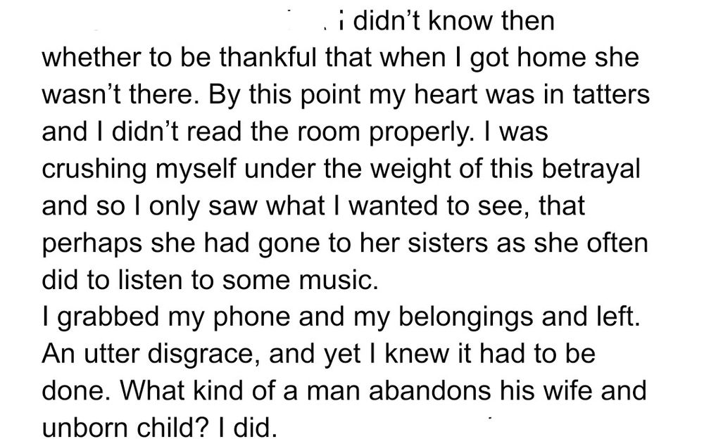 I didn’t know then whether to be thankful that when I got home she wasn’t there. By this point my heart was in tatters and I didn’t read the room properly. I was crushing myself under the weight of this betrayal and so I only saw what I wanted to see, that perhaps she had gone to her sisters as she often did to listen to some music. 
I grabbed my phone and my belongings and left. An utter disgrace, and yet I knew it had to be done. What kind of a man abandons his wife and unborn child? I did.