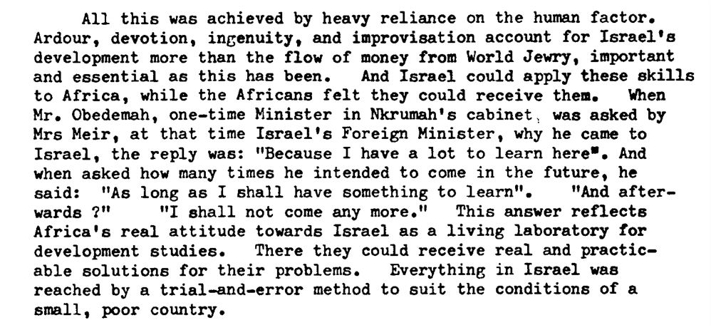 All this was achieved by heavy reliance on the human factor. Ardour, devotion, ingenuity, and improvisation account for Israel's development more than the flow of money from World Jewry, important and essential as this haa been. And Israel could apply these skills to Africa, while the Africans felt they could receive them. When Mr. Obedemah, one-time Minister in Nkrumah's cabinet~ was asked by Mrs Heir, at that time Israel's Foreign Minister, why he came to Israel, the reply was: " Because I have a lot to learn here-. And when asked how many times he intended to come in the future, he said: "As long as I shall have something to learn" . "And afterwards 7" " I shall not come any more." This answer renects Africa's real attitude towards Israel as a living laboratory for development studies. There they could receive real and practicable solutions for their problems. Everything in Israel was reached by a trial-and-error method to suit the conditions of a small, poor country.